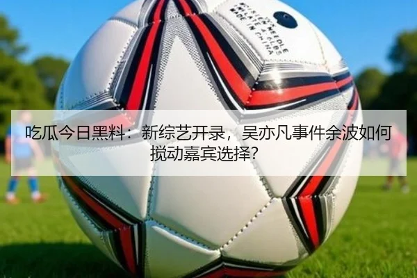 吃瓜今日黑料：新综艺开录，吴亦凡事件余波如何搅动嘉宾选择？